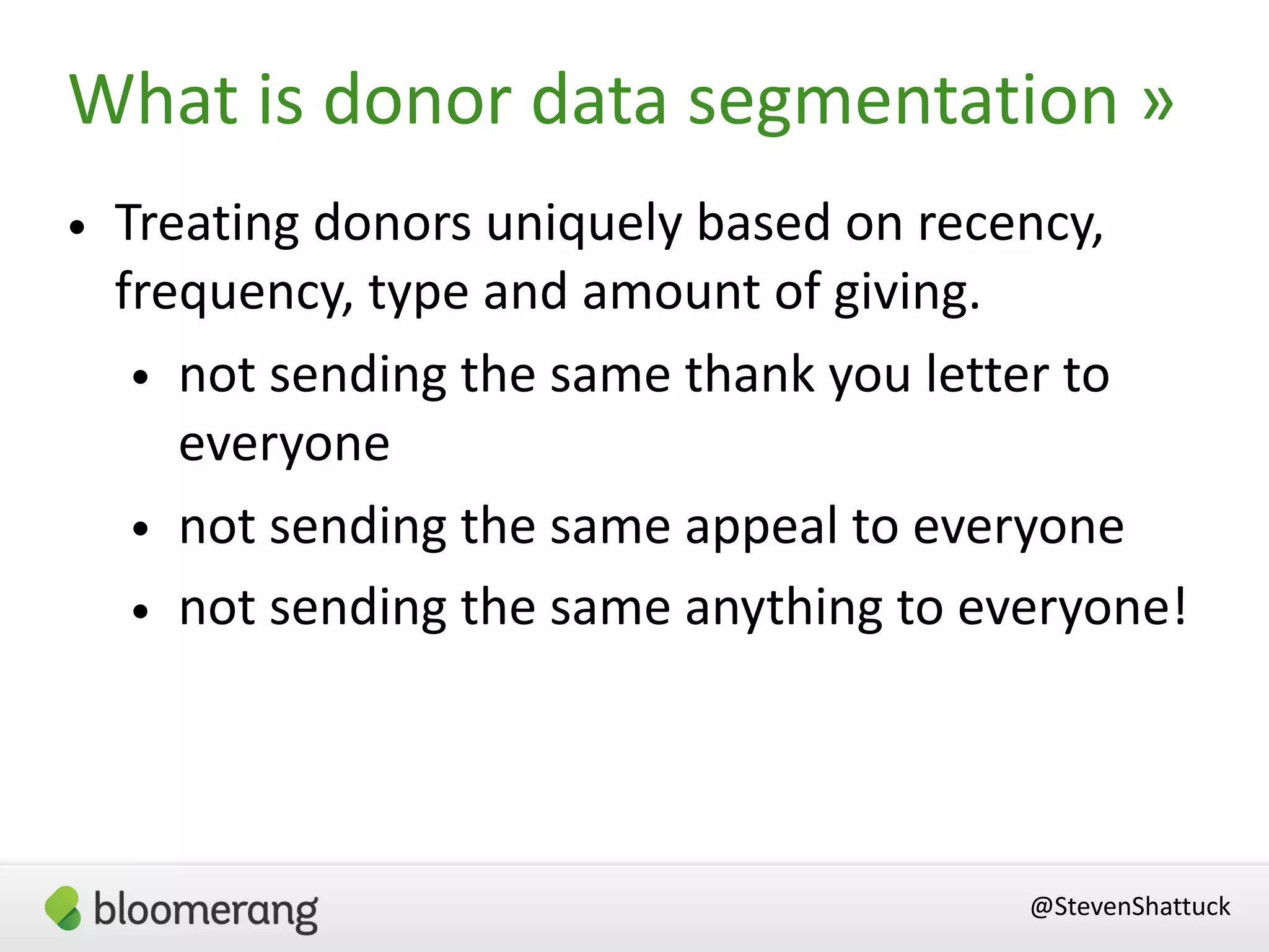 @StevenShattuck
What is donor data segmentation »
• Treating donors uniquely based on recency,
frequency, type and amount of giving.
• not sending the same thank you letter to
everyone
• not sending the same appeal to everyone
• not sending the same anything to everyone!
 