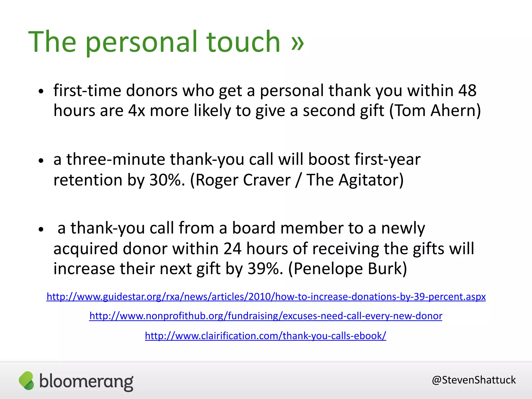 @StevenShattuck
• first-time donors who get a personal thank you within 48
hours are 4x more likely to give a second gift (Tom Ahern)
• a three-minute thank-you call will boost first-year
retention by 30%. (Roger Craver / The Agitator)
• a thank-you call from a board member to a newly
acquired donor within 24 hours of receiving the gifts will
increase their next gift by 39%. (Penelope Burk)
http://www.nonprofithub.org/fundraising/excuses-need-call-every-new-donor
http://www.guidestar.org/rxa/news/articles/2010/how-to-increase-donations-by-39-percent.aspx
The personal touch »
http://www.clairification.com/thank-you-calls-ebook/
 
