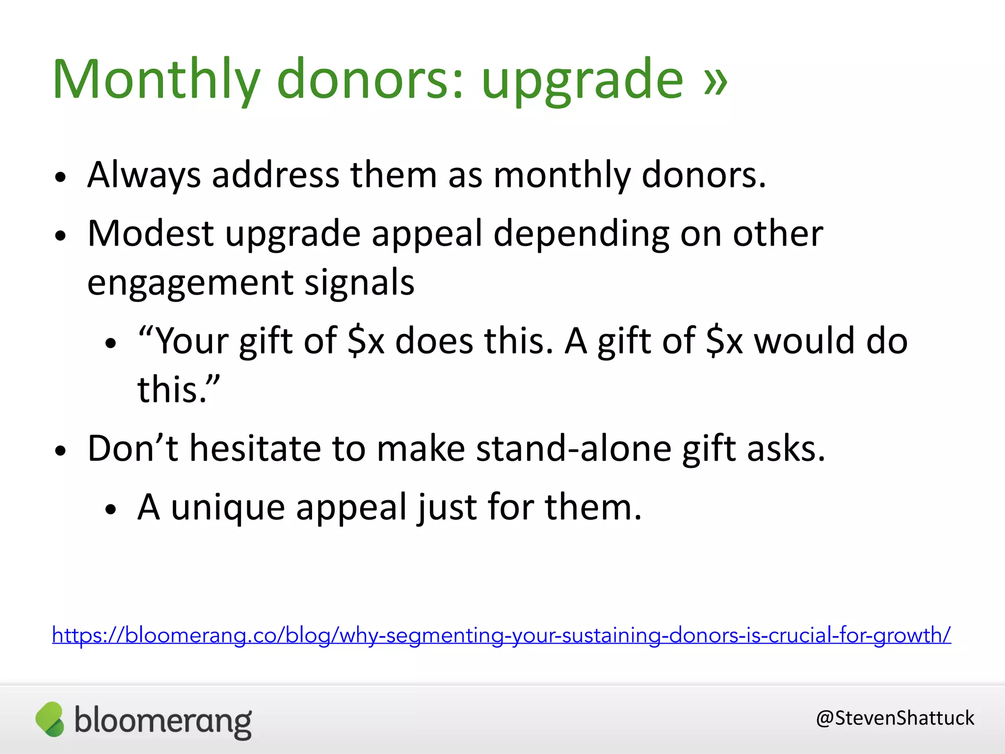 • Always address them as monthly donors.
• Modest upgrade appeal depending on other
engagement signals
• “Your gift of $x does this. A gift of $x would do
this.”
• Don’t hesitate to make stand-alone gift asks.
• A unique appeal just for them.
@StevenShattuck
Monthly donors: upgrade »
https://bloomerang.co/blog/why-segmenting-your-sustaining-donors-is-crucial-for-growth/
 