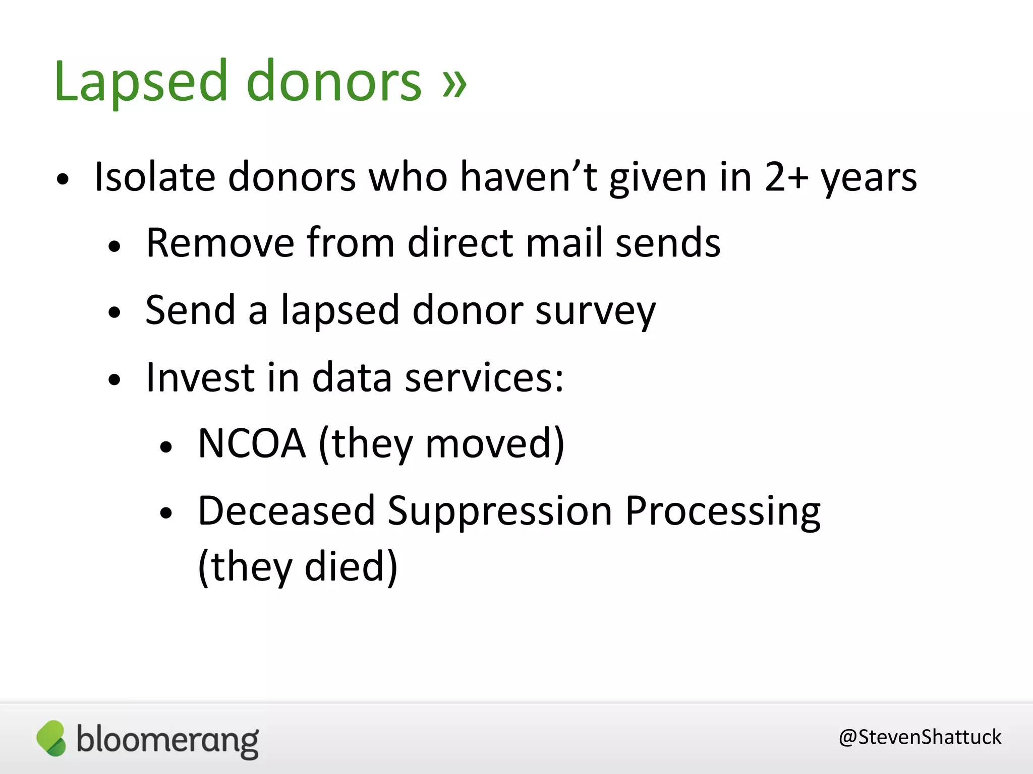 • Isolate donors who haven’t given in 2+ years
• Remove from direct mail sends
• Send a lapsed donor survey
• Invest in data services:
• NCOA (they moved)
• Deceased Suppression Processing  
(they died)
Lapsed donors »
@StevenShattuck
 