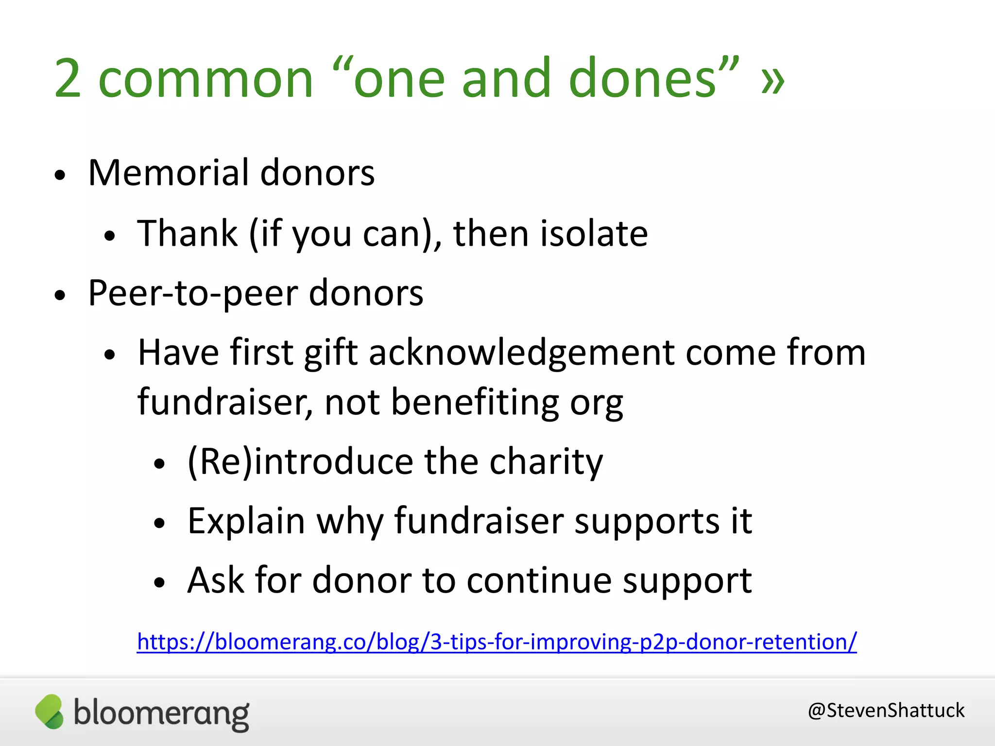 • Memorial donors
• Thank (if you can), then isolate
• Peer-to-peer donors
• Have first gift acknowledgement come from
fundraiser, not benefiting org
• (Re)introduce the charity
• Explain why fundraiser supports it
• Ask for donor to continue support
@StevenShattuck
https://bloomerang.co/blog/3-tips-for-improving-p2p-donor-retention/
2 common “one and dones” »
 
