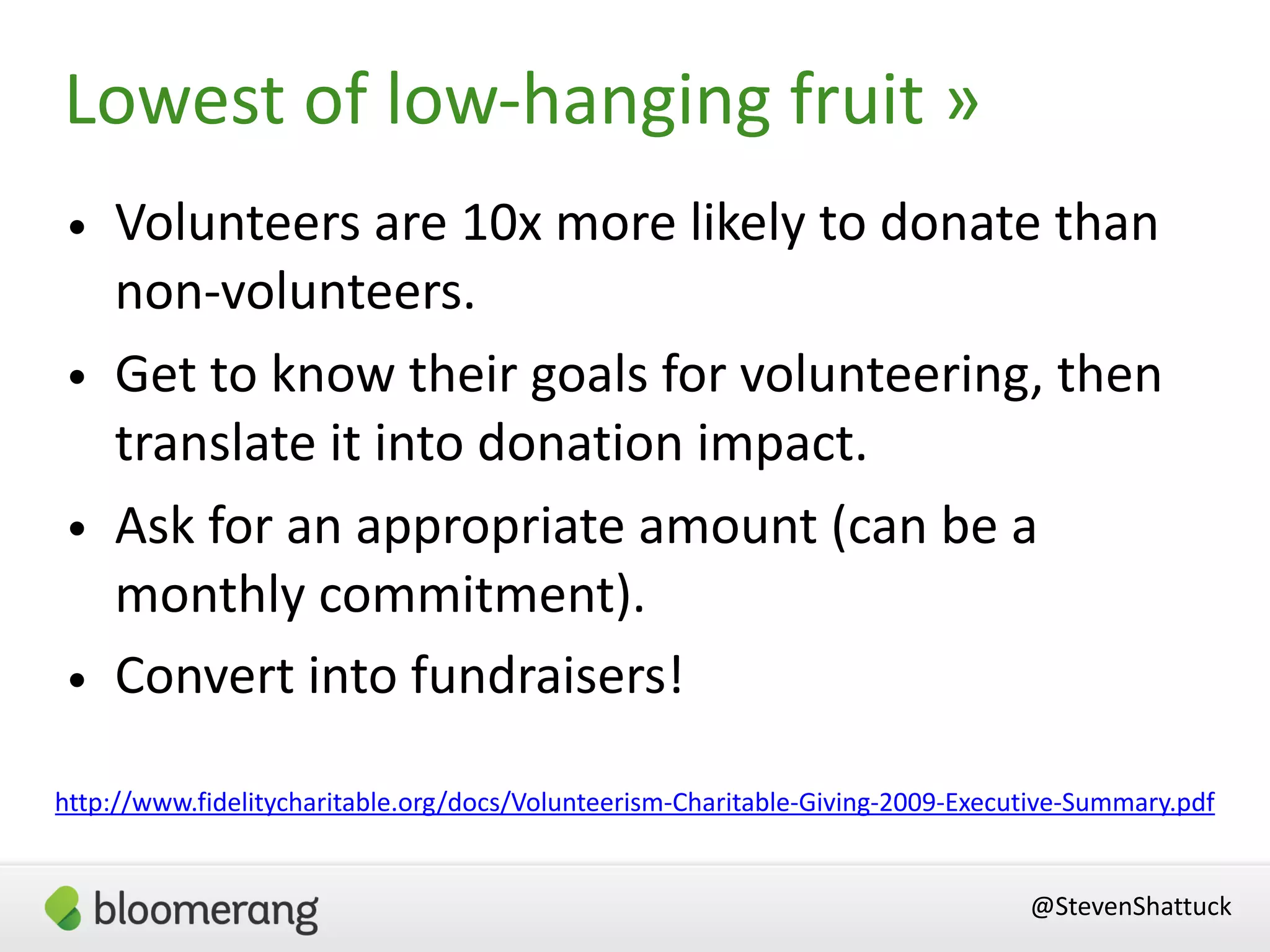 Lowest of low-hanging fruit »
@StevenShattuck
http://www.fidelitycharitable.org/docs/Volunteerism-Charitable-Giving-2009-Executive-Summary.pdf
• Volunteers are 10x more likely to donate than
non-volunteers.
• Get to know their goals for volunteering, then
translate it into donation impact.
• Ask for an appropriate amount (can be a
monthly commitment).
• Convert into fundraisers!
 