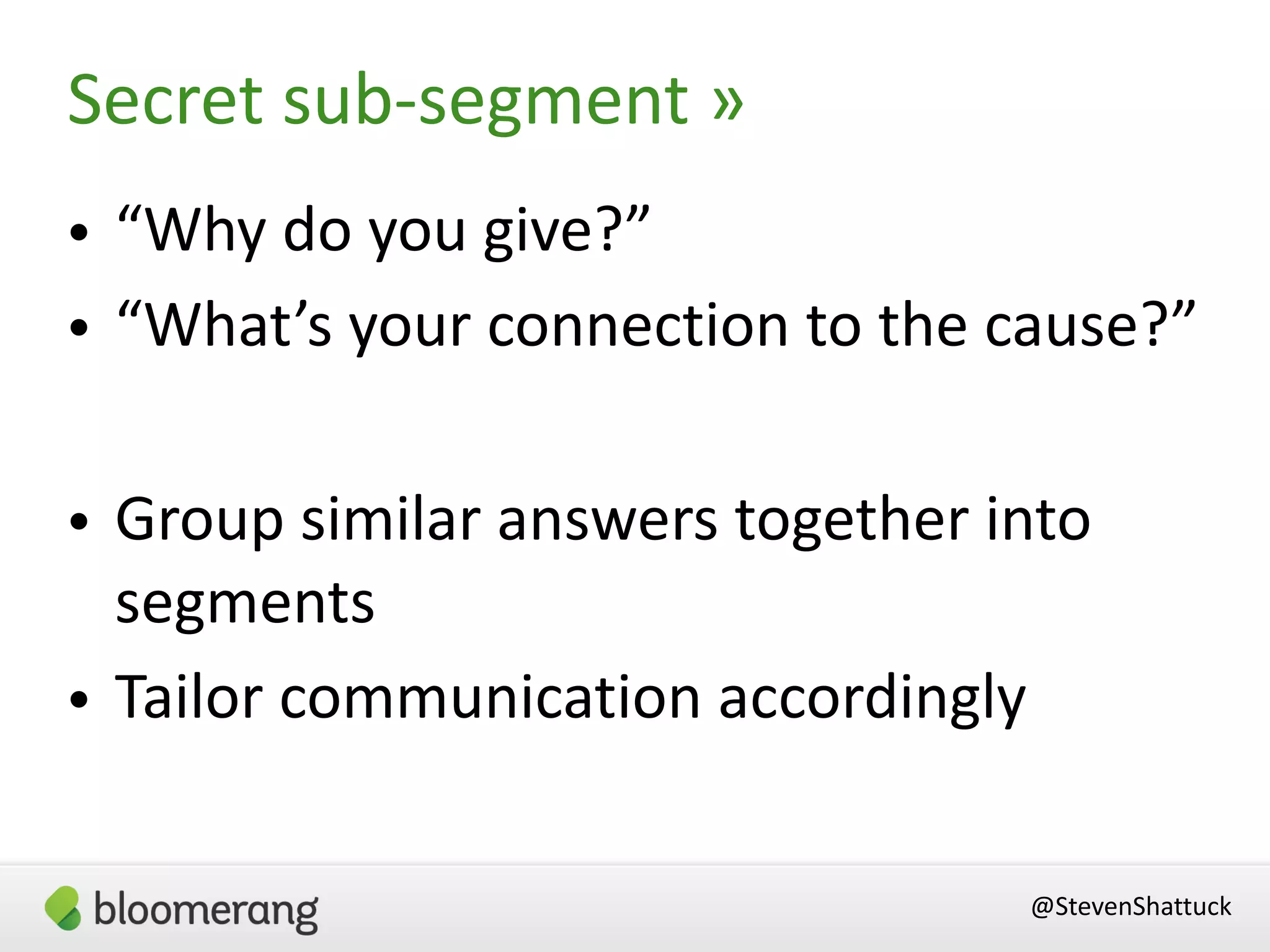 • “Why do you give?”
• “What’s your connection to the cause?”
• Group similar answers together into
segments
• Tailor communication accordingly
Secret sub-segment »
@StevenShattuck
 