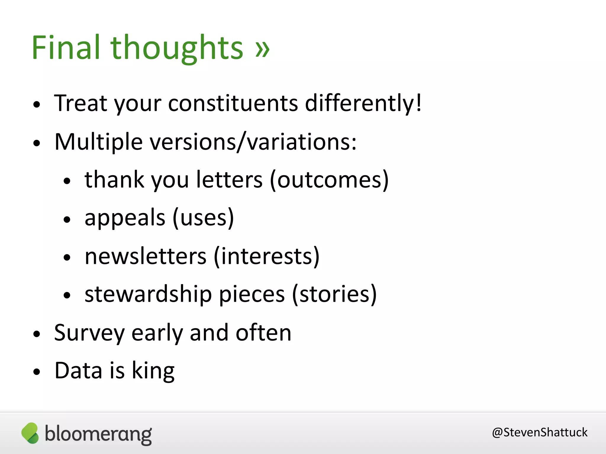 • Treat your constituents differently!
• Multiple versions/variations:
• thank you letters (outcomes)
• appeals (uses)
• newsletters (interests)
• stewardship pieces (stories)
• Survey early and often
• Data is king
Final thoughts »
@StevenShattuck
 