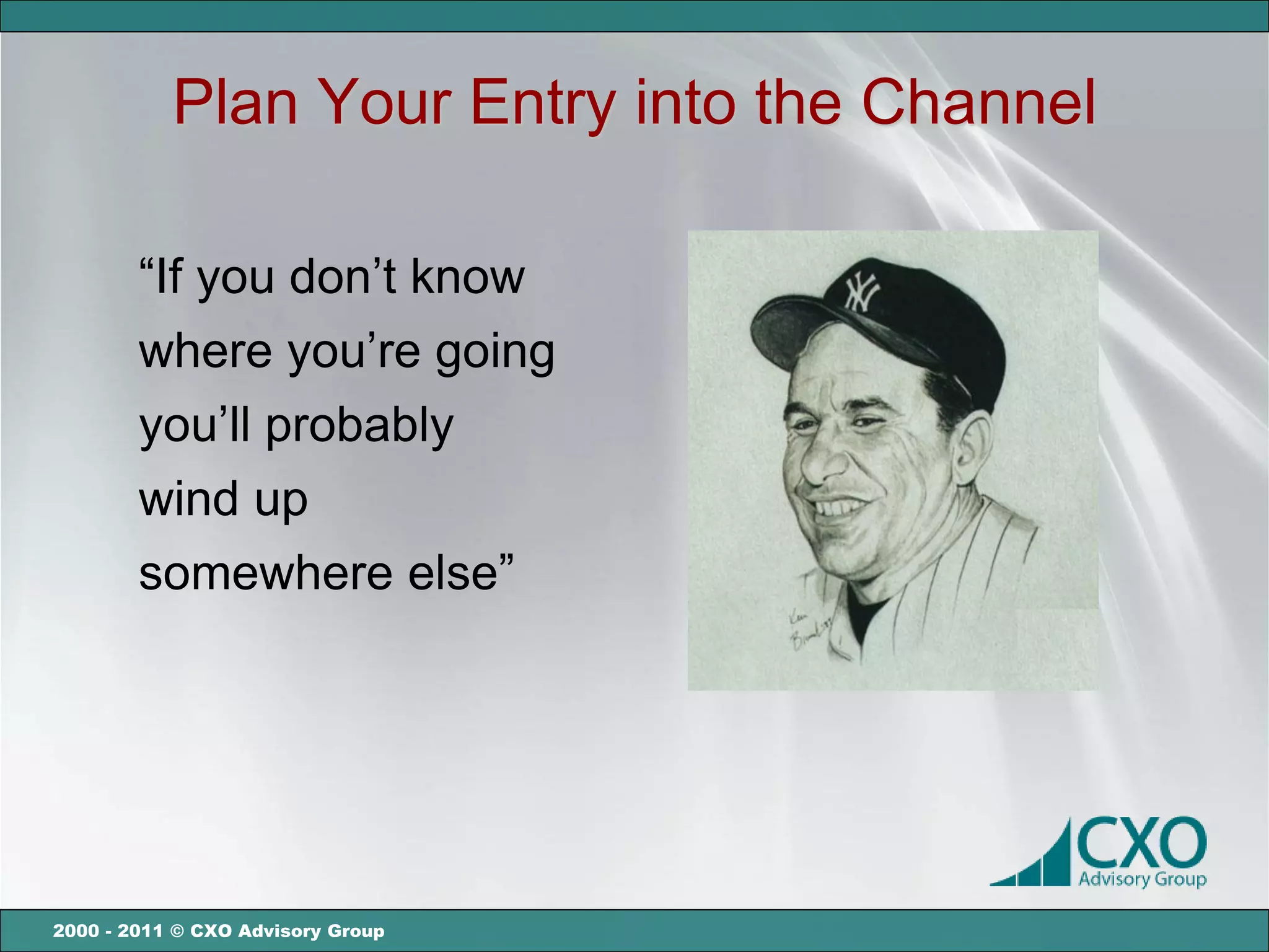 Plan Your Entry into the Channel

        “If you don’t know
        where you’re going
        you’ll probably
        wind up
        somewhere else”




2000 - 2011 © CXO Advisory Group
 