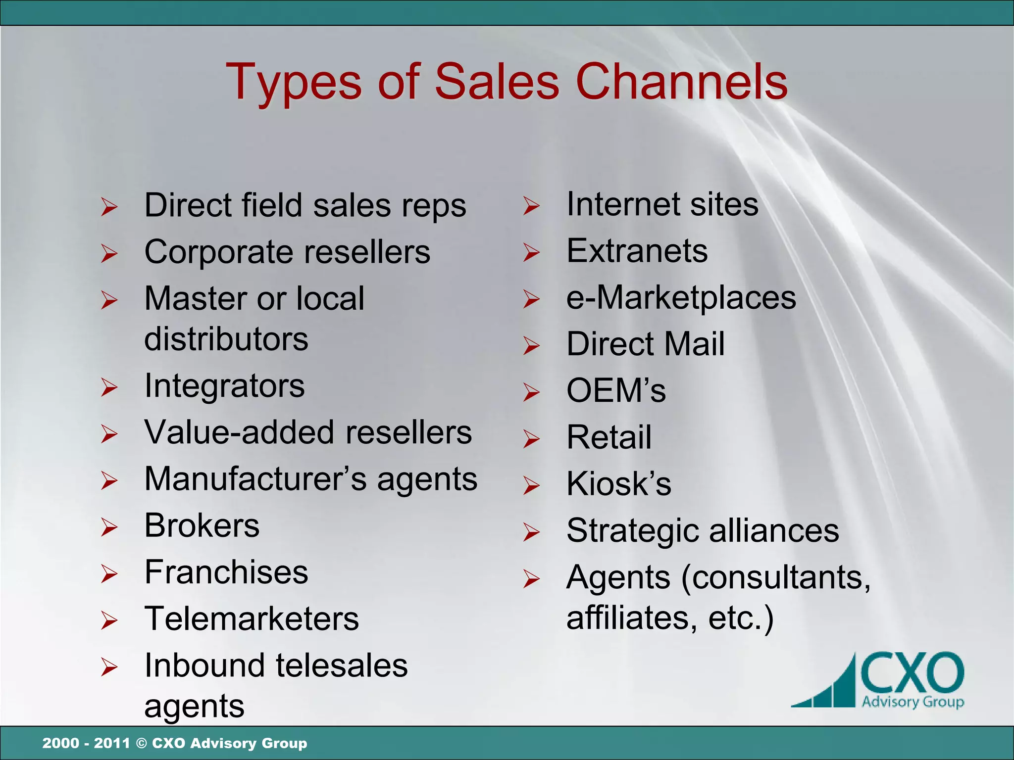 Types of Sales Channels

       Direct field sales reps     Internet sites
       Corporate resellers         Extranets
       Master or local             e-Marketplaces
        distributors                Direct Mail
       Integrators                 OEM’s
       Value-added resellers       Retail
       Manufacturer’s agents       Kiosk’s
       Brokers                     Strategic alliances
       Franchises                  Agents (consultants,
       Telemarketers                affiliates, etc.)
       Inbound telesales
        agents
2000 - 2011 © CXO Advisory Group
 