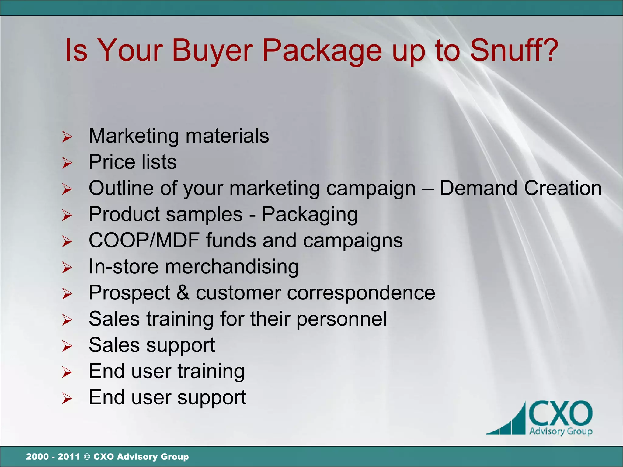 Is Your Buyer Package up to Snuff?

       Marketing materials
       Price lists
       Outline of your marketing campaign – Demand Creation
       Product samples - Packaging
       COOP/MDF funds and campaigns
       In-store merchandising
       Prospect & customer correspondence
       Sales training for their personnel
       Sales support
       End user training
       End user support


2000 - 2011 © CXO Advisory Group
 