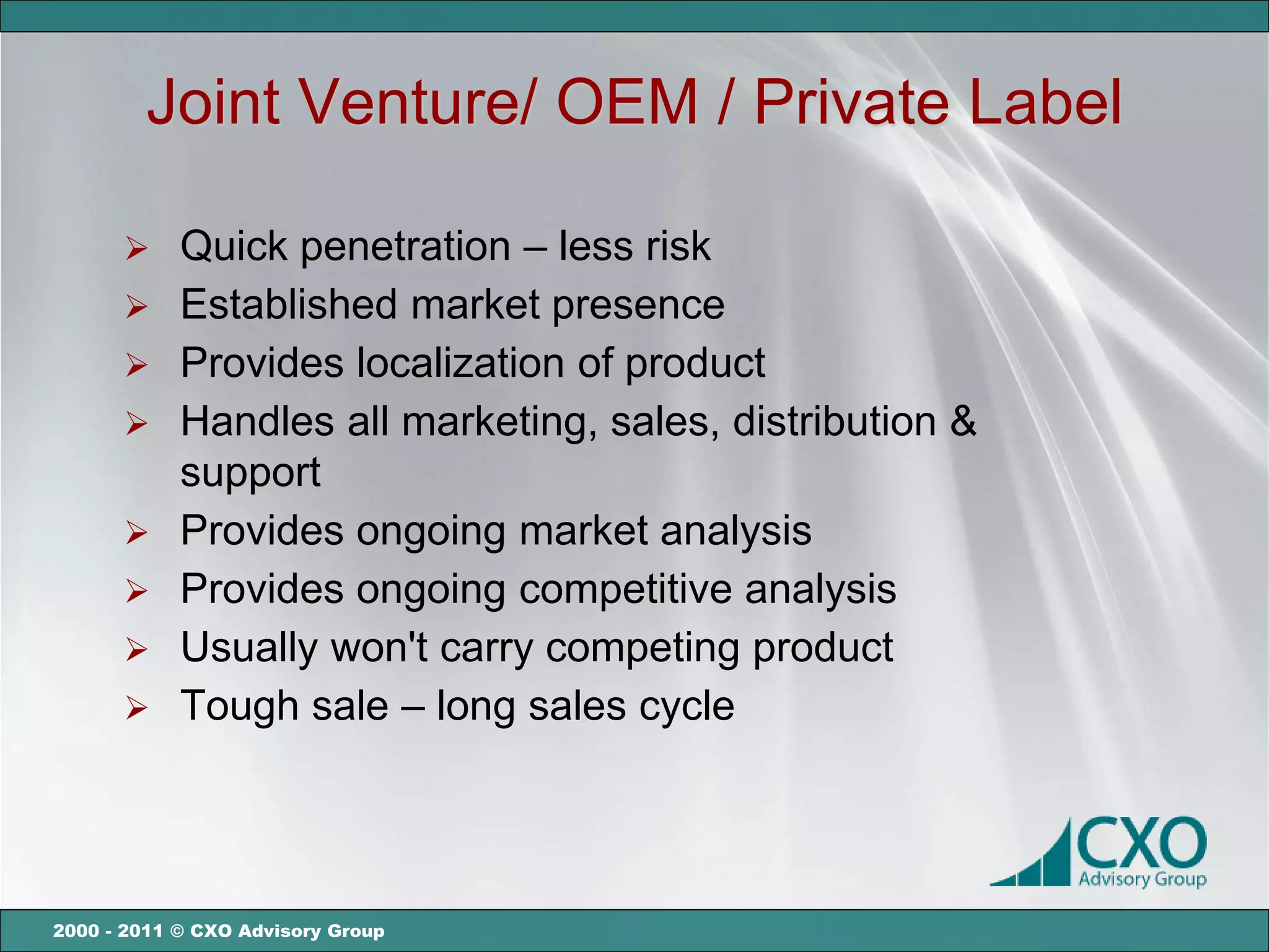 Joint Venture/ OEM / Private Label

       Quick penetration – less risk
       Established market presence
       Provides localization of product
       Handles all marketing, sales, distribution &
        support
       Provides ongoing market analysis
       Provides ongoing competitive analysis
       Usually won't carry competing product
       Tough sale – long sales cycle




2000 - 2011 © CXO Advisory Group
 