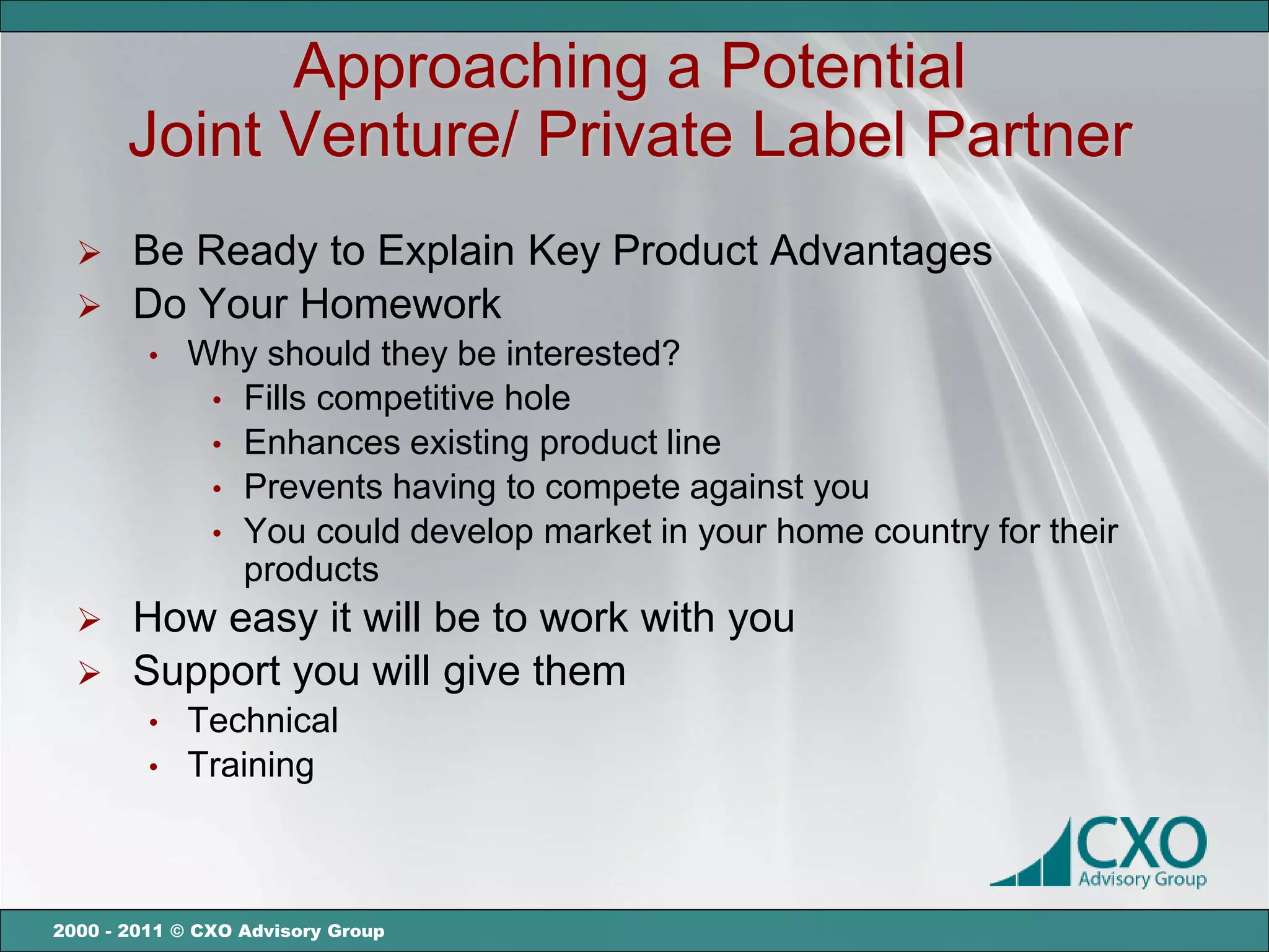 Approaching a Potential
       Joint Venture/ Private Label Partner
   Be Ready to Explain Key Product Advantages
   Do Your Homework
         •   Why should they be interested?
              • Fills competitive hole
              • Enhances existing product line
              • Prevents having to compete against you
              • You could develop market in your home country for their
                products
      How easy it will be to work with you
      Support you will give them
         •   Technical
         •   Training



2000 - 2011 © CXO Advisory Group
 