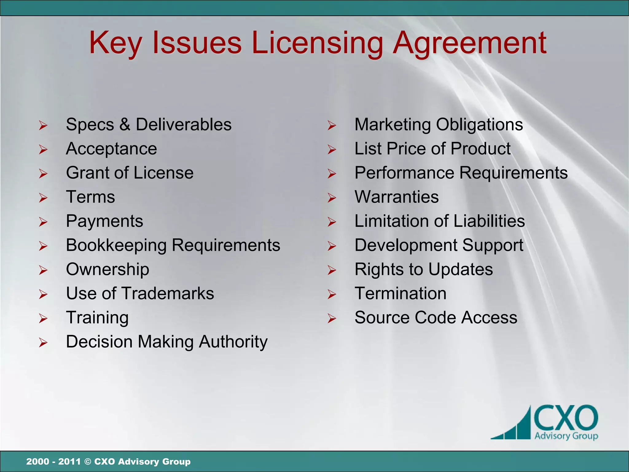 Key Issues Licensing Agreement

      Specs & Deliverables           Marketing Obligations
      Acceptance                     List Price of Product
      Grant of License               Performance Requirements
      Terms                          Warranties
      Payments                       Limitation of Liabilities
      Bookkeeping Requirements       Development Support
      Ownership                      Rights to Updates
      Use of Trademarks              Termination
      Training                       Source Code Access
      Decision Making Authority




2000 - 2011 © CXO Advisory Group
 
