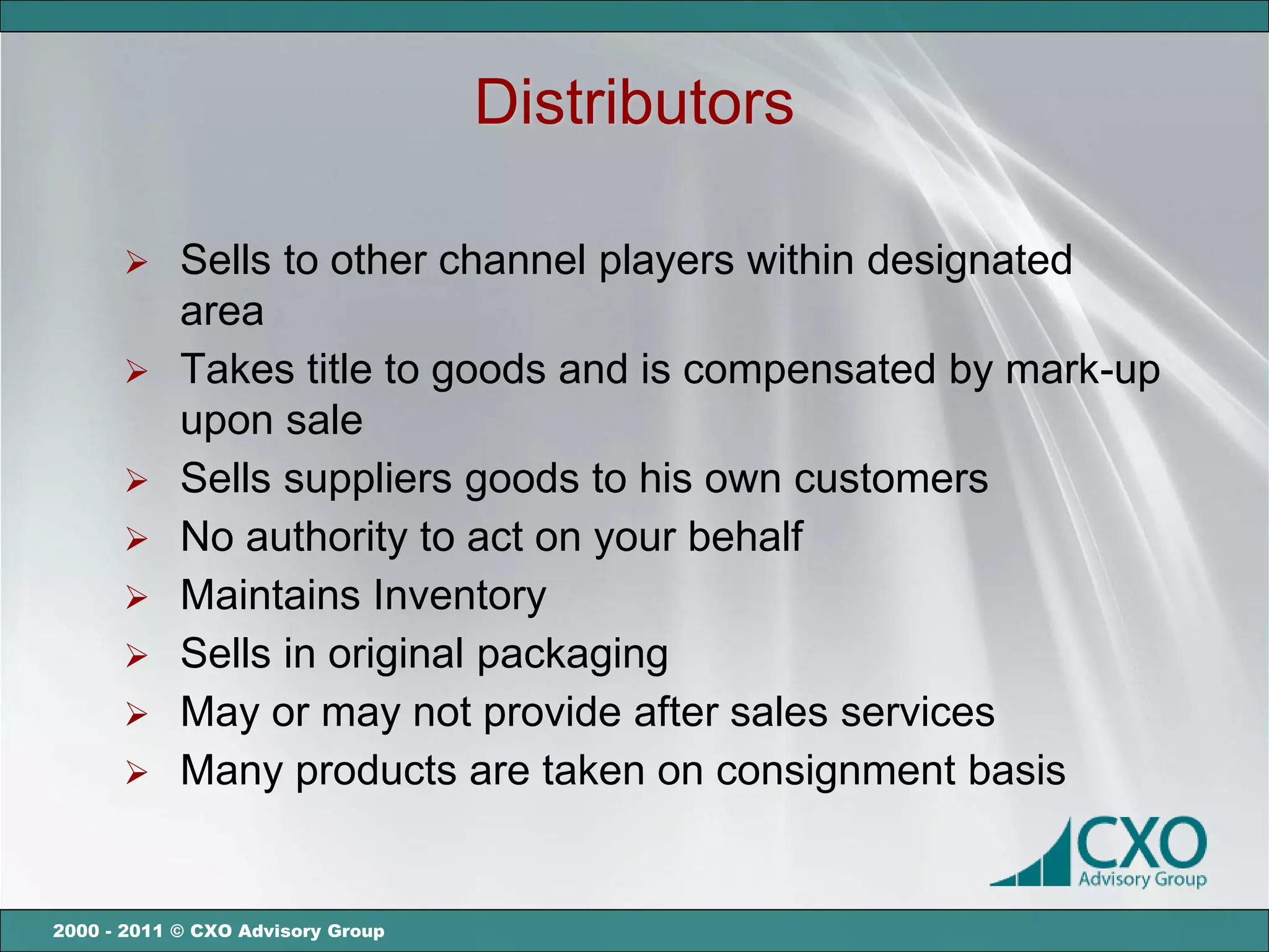 Distributors

       Sells to other channel players within designated
        area
       Takes title to goods and is compensated by mark-up
        upon sale
       Sells suppliers goods to his own customers
       No authority to act on your behalf
       Maintains Inventory
       Sells in original packaging
       May or may not provide after sales services
       Many products are taken on consignment basis



2000 - 2011 © CXO Advisory Group
 