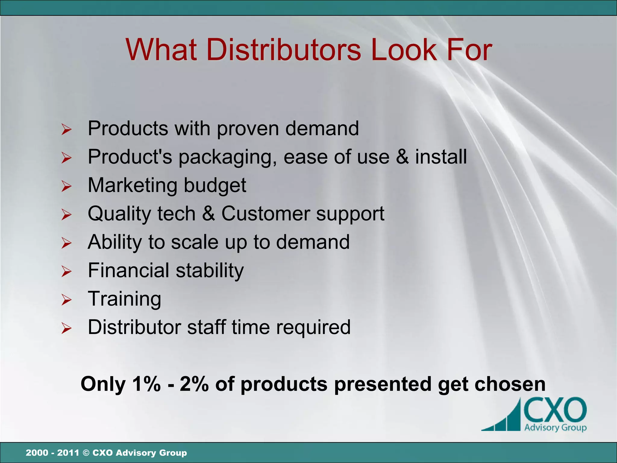 What Distributors Look For

       Products with proven demand
       Product's packaging, ease of use & install
       Marketing budget
       Quality tech & Customer support
       Ability to scale up to demand
       Financial stability
       Training
       Distributor staff time required


          Only 1% - 2% of products presented get chosen


2000 - 2011 © CXO Advisory Group
 