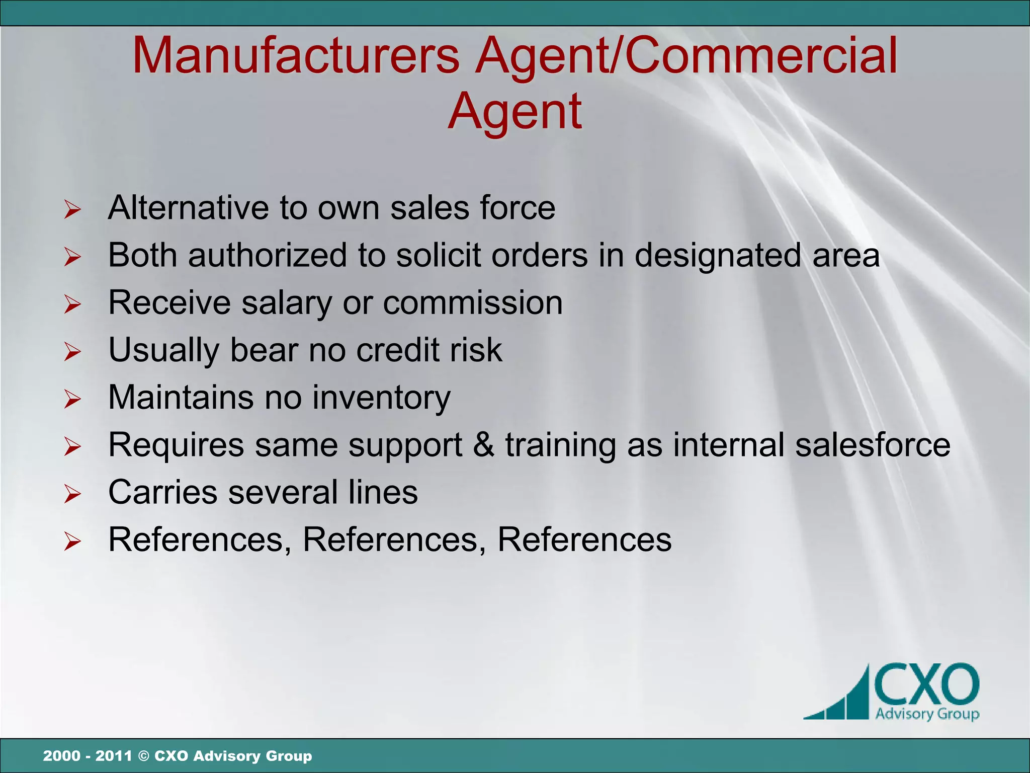 Manufacturers Agent/Commercial
                      Agent
   Alternative to own sales force
   Both authorized to solicit orders in designated area
   Receive salary or commission
   Usually bear no credit risk
   Maintains no inventory
   Requires same support & training as internal salesforce
   Carries several lines
   References, References, References




2000 - 2011 © CXO Advisory Group
 