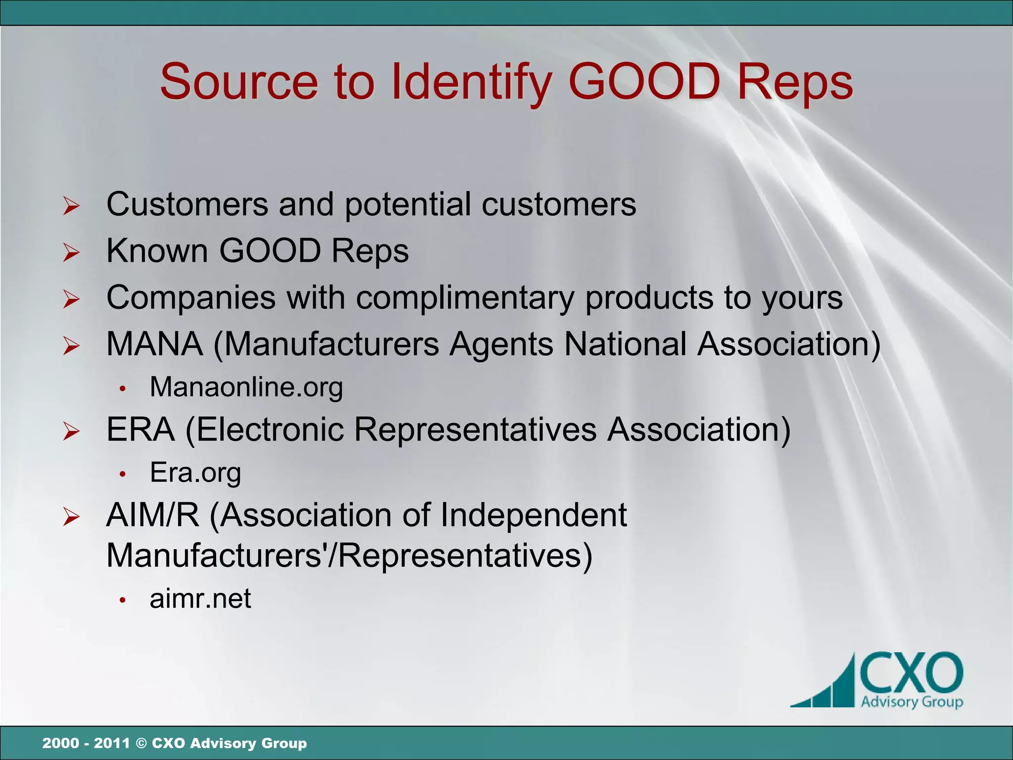 Source to Identify GOOD Reps

   Customers and potential customers
   Known GOOD Reps
   Companies with complimentary products to yours
   MANA (Manufacturers Agents National Association)
         •   Manaonline.org
      ERA (Electronic Representatives Association)
         •   Era.org
      AIM/R (Association of Independent
       Manufacturers'/Representatives)
         •   aimr.net



2000 - 2011 © CXO Advisory Group
 