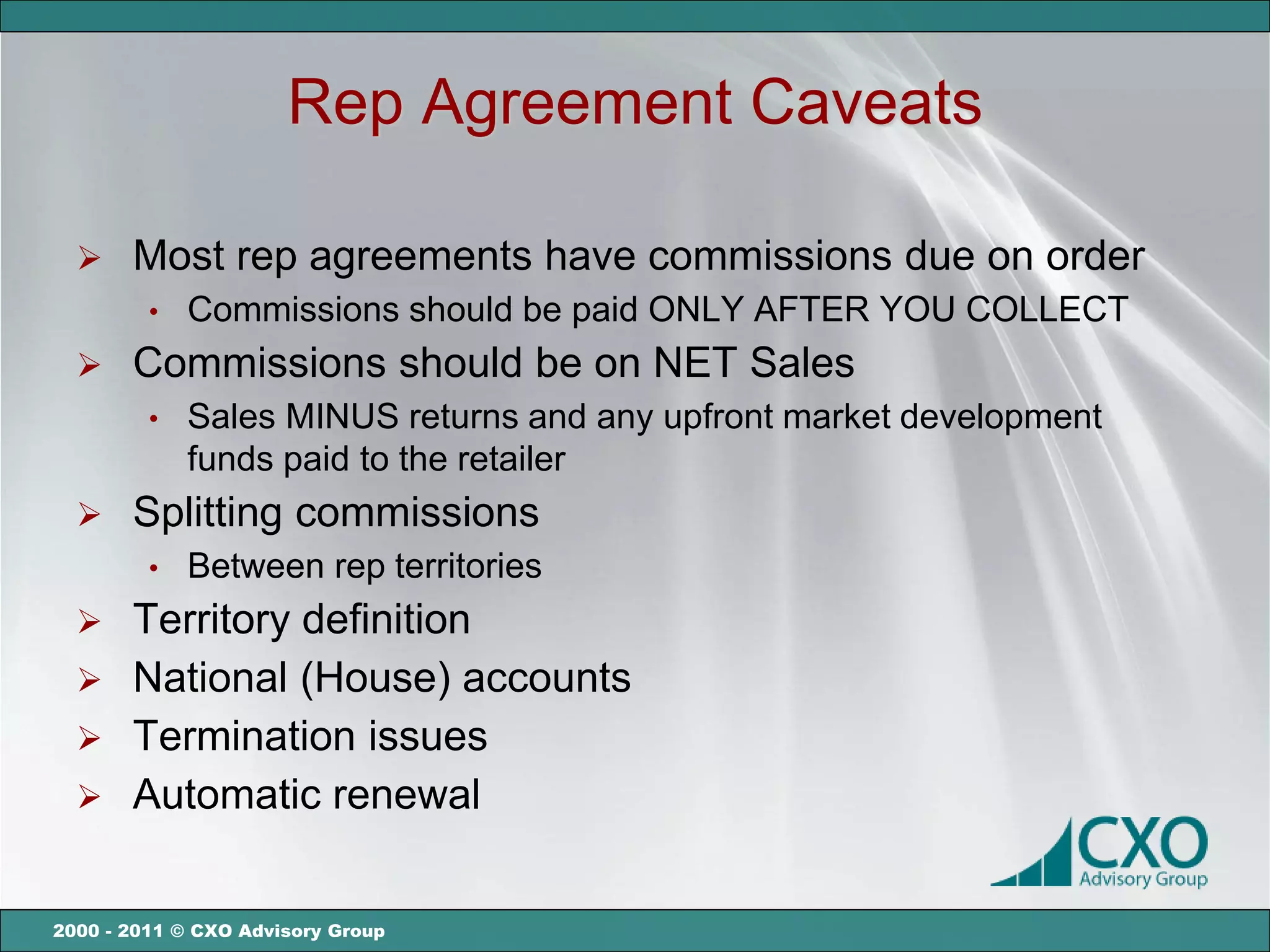 Rep Agreement Caveats

      Most rep agreements have commissions due on order
         •   Commissions should be paid ONLY AFTER YOU COLLECT
      Commissions should be on NET Sales
         •   Sales MINUS returns and any upfront market development
             funds paid to the retailer
      Splitting commissions
         •   Between rep territories
   Territory definition
   National (House) accounts
   Termination issues
   Automatic renewal


2000 - 2011 © CXO Advisory Group
 