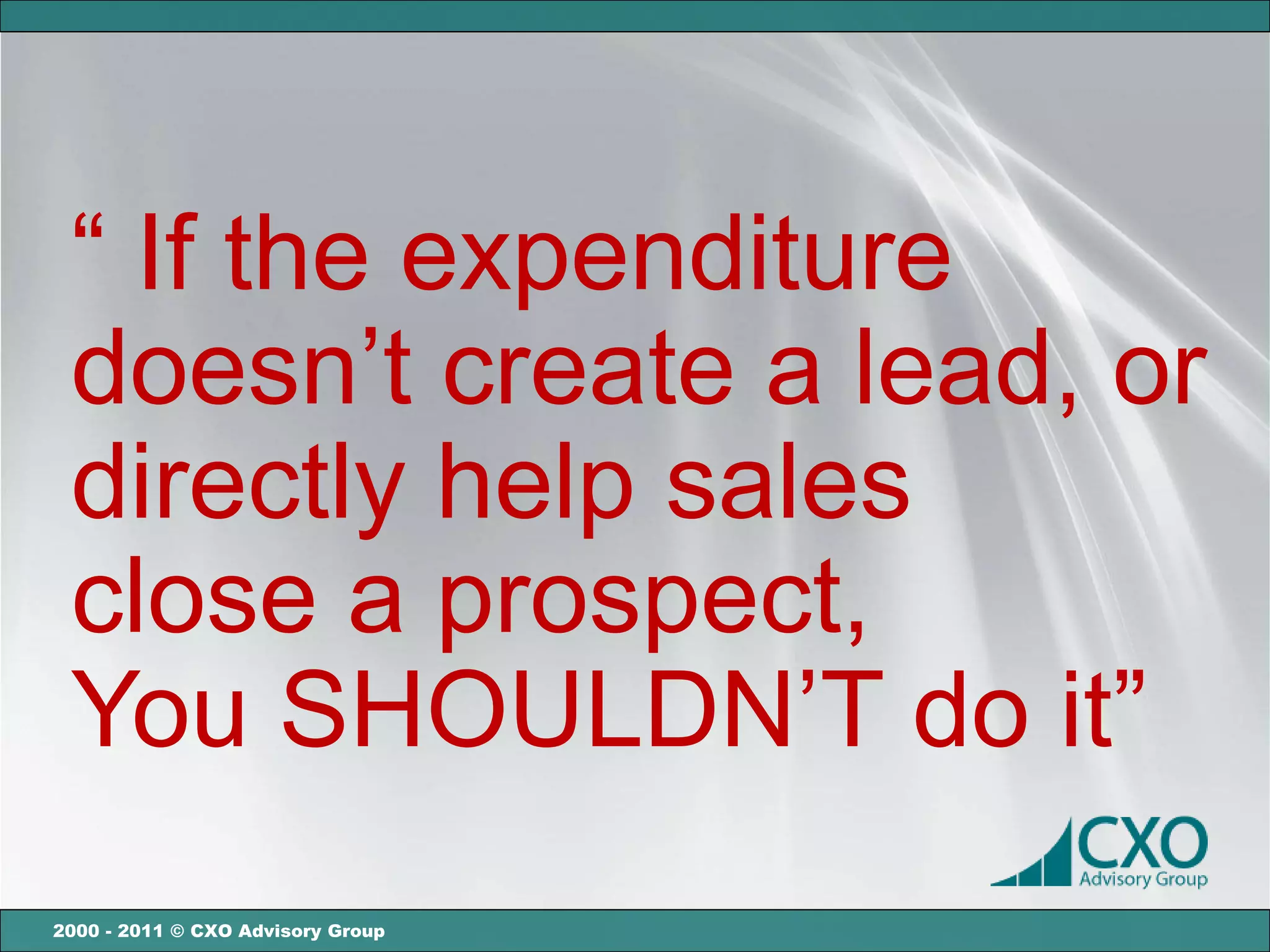 “ If the expenditure
 doesn’t create a lead, or
 directly help sales
 close a prospect,
 You SHOULDN’T do it”
2000 - 2011 © CXO Advisory Group
 
