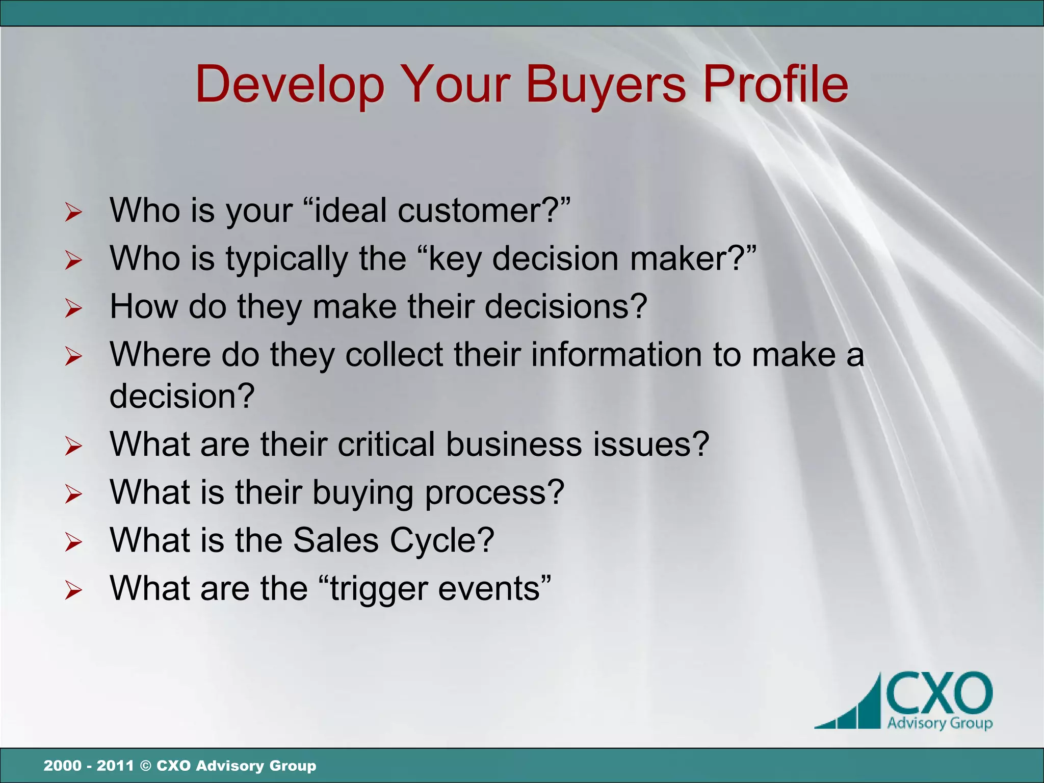 Develop Your Buyers Profile

   Who is your “ideal customer?”
   Who is typically the “key decision maker?”
   How do they make their decisions?
   Where do they collect their information to make a
    decision?
   What are their critical business issues?
   What is their buying process?
   What is the Sales Cycle?
   What are the “trigger events”




2000 - 2011 © CXO Advisory Group
 
