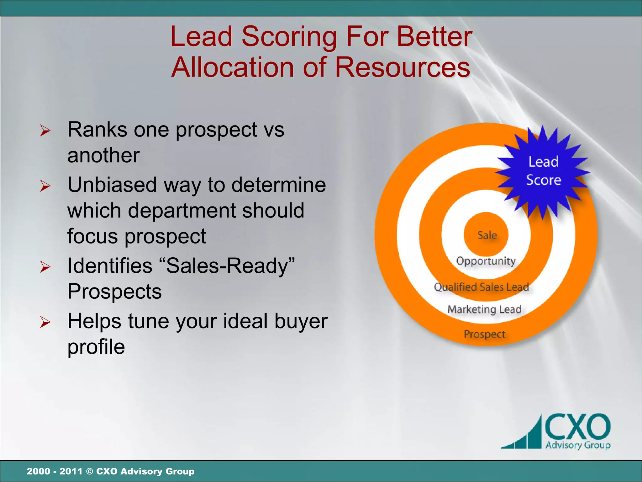 Lead Scoring For Better
                           Allocation of Resources

   Ranks one prospect vs
    another
   Unbiased way to determine
    which department should
    focus prospect
   Identifies “Sales-Ready”
    Prospects
   Helps tune your ideal buyer
    profile




2000 - 2011 © CXO Advisory Group
 
