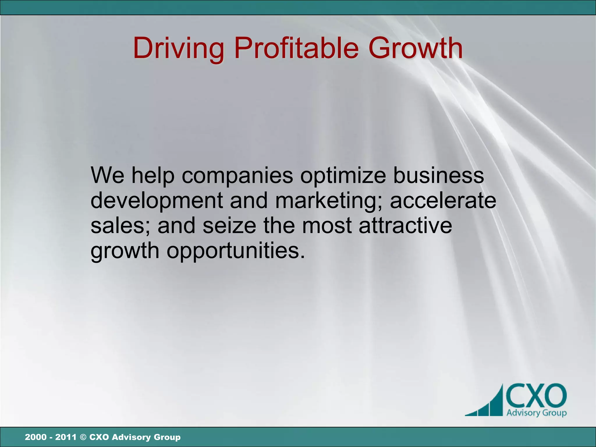 Driving Profitable Growth



             We help companies optimize business
             development and marketing; accelerate
             sales; and seize the most attractive
             growth opportunities.




2000 - 2011 © CXO Advisory Group
 