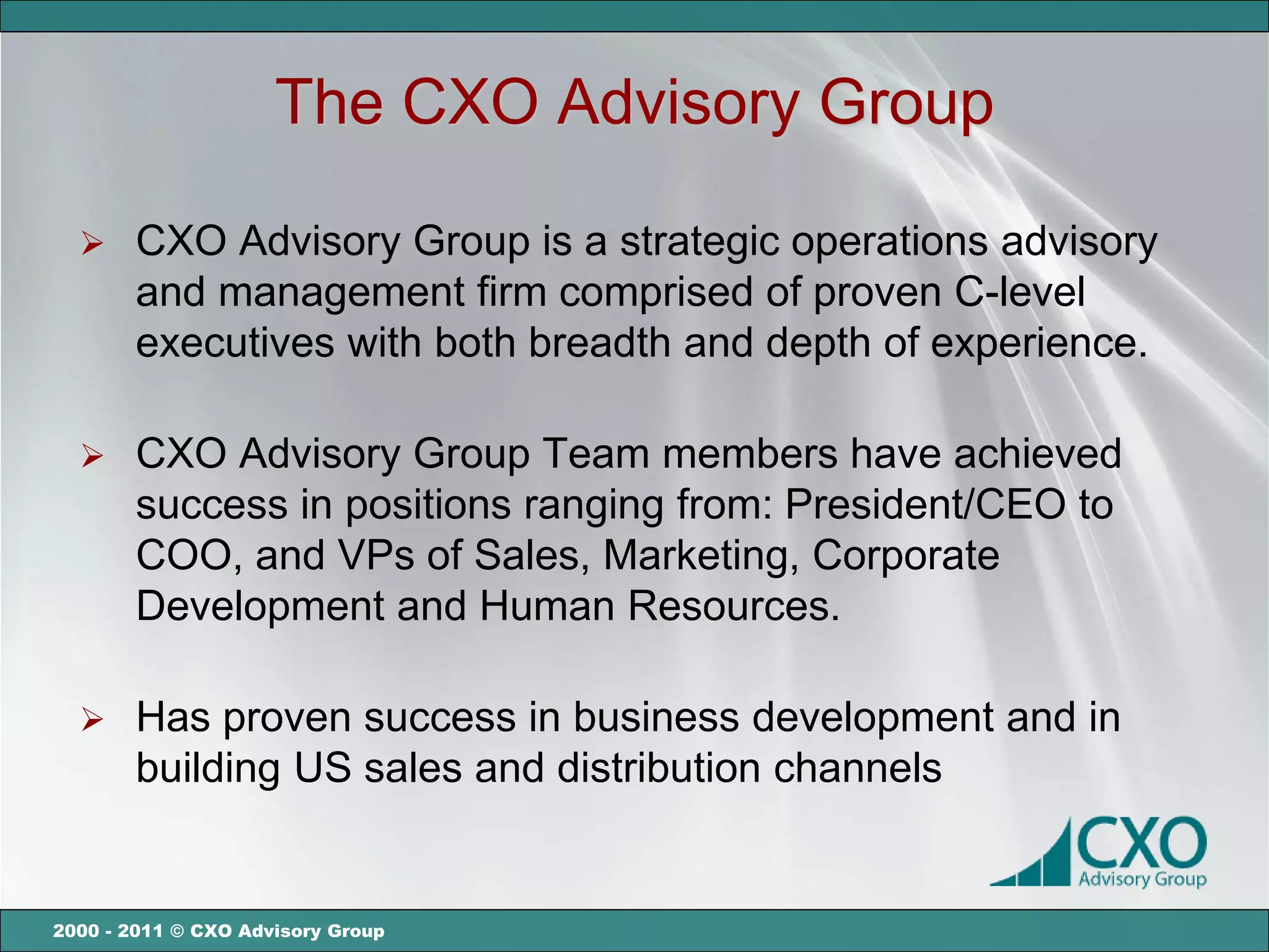 The CXO Advisory Group

      CXO Advisory Group is a strategic operations advisory
       and management firm comprised of proven C-level
       executives with both breadth and depth of experience.

      CXO Advisory Group Team members have achieved
       success in positions ranging from: President/CEO to
       COO, and VPs of Sales, Marketing, Corporate
       Development and Human Resources.

      Has proven success in business development and in
       building US sales and distribution channels


2000 - 2011 © CXO Advisory Group
 