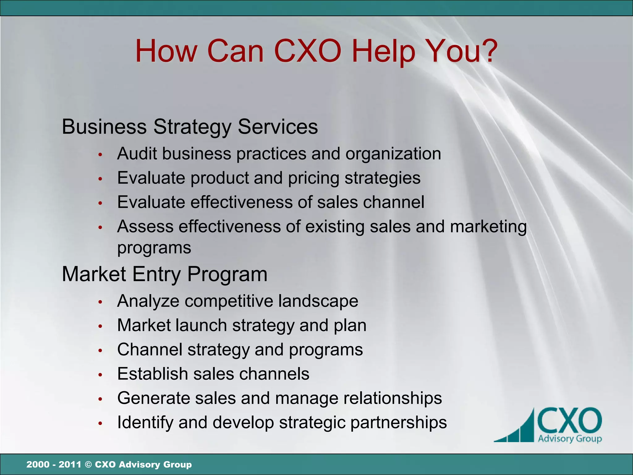 How Can CXO Help You?

      Business Strategy Services
             •   Audit business practices and organization
             •   Evaluate product and pricing strategies
             •   Evaluate effectiveness of sales channel
             •   Assess effectiveness of existing sales and marketing
                 programs
      Market Entry Program
             •   Analyze competitive landscape
             •   Market launch strategy and plan
             •   Channel strategy and programs
             •   Establish sales channels
             •   Generate sales and manage relationships
             •   Identify and develop strategic partnerships

2000 - 2011 © CXO Advisory Group
 
