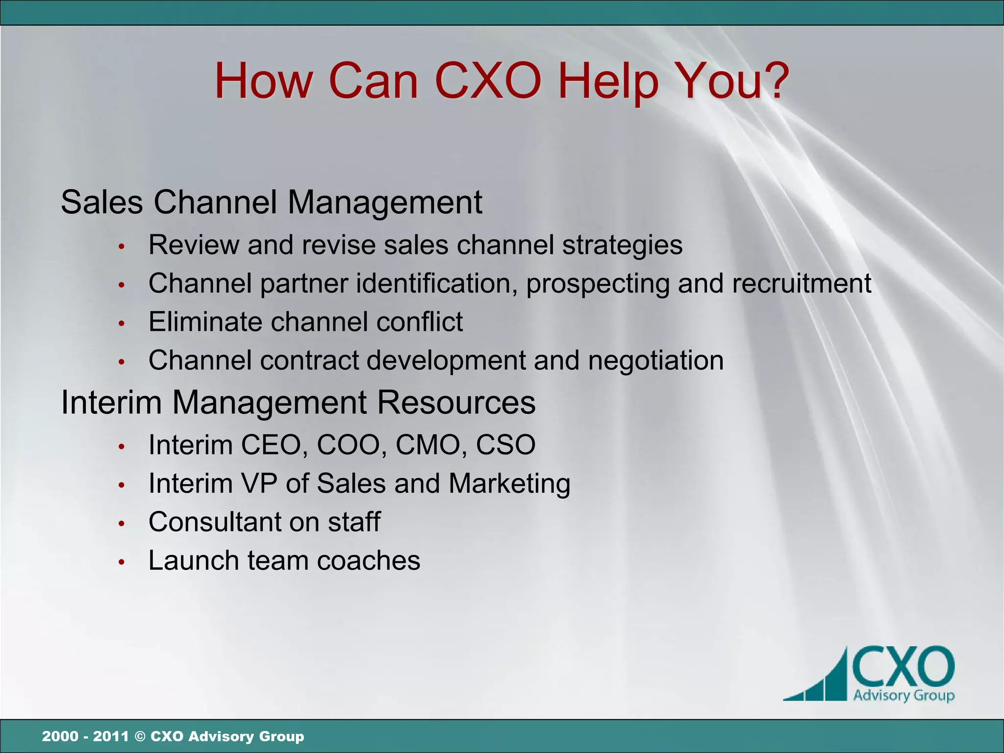 How Can CXO Help You?

  Sales Channel Management
         •   Review and revise sales channel strategies
         •   Channel partner identification, prospecting and recruitment
         •   Eliminate channel conflict
         •   Channel contract development and negotiation
  Interim Management Resources
         •   Interim CEO, COO, CMO, CSO
         •   Interim VP of Sales and Marketing
         •   Consultant on staff
         •   Launch team coaches




2000 - 2011 © CXO Advisory Group
 