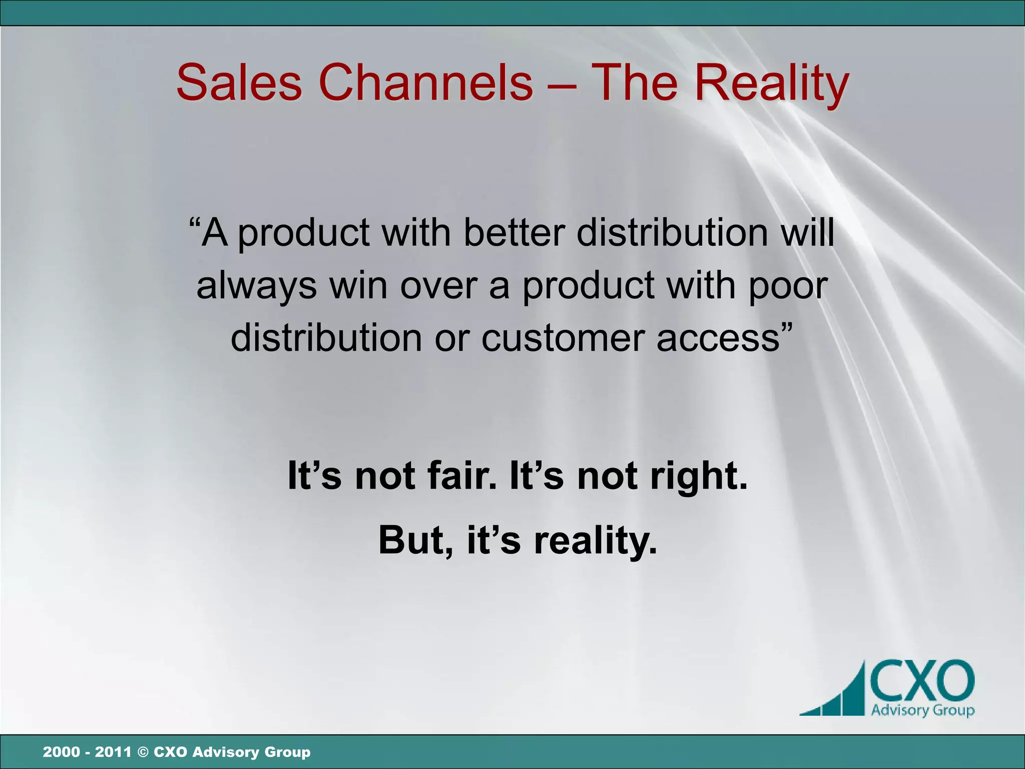 Sales Channels – The Reality

                 “A product with better distribution will
                  always win over a product with poor
                    distribution or customer access”


                             It’s not fair. It’s not right.
                                   But, it’s reality.




2000 - 2011 © CXO Advisory Group
 