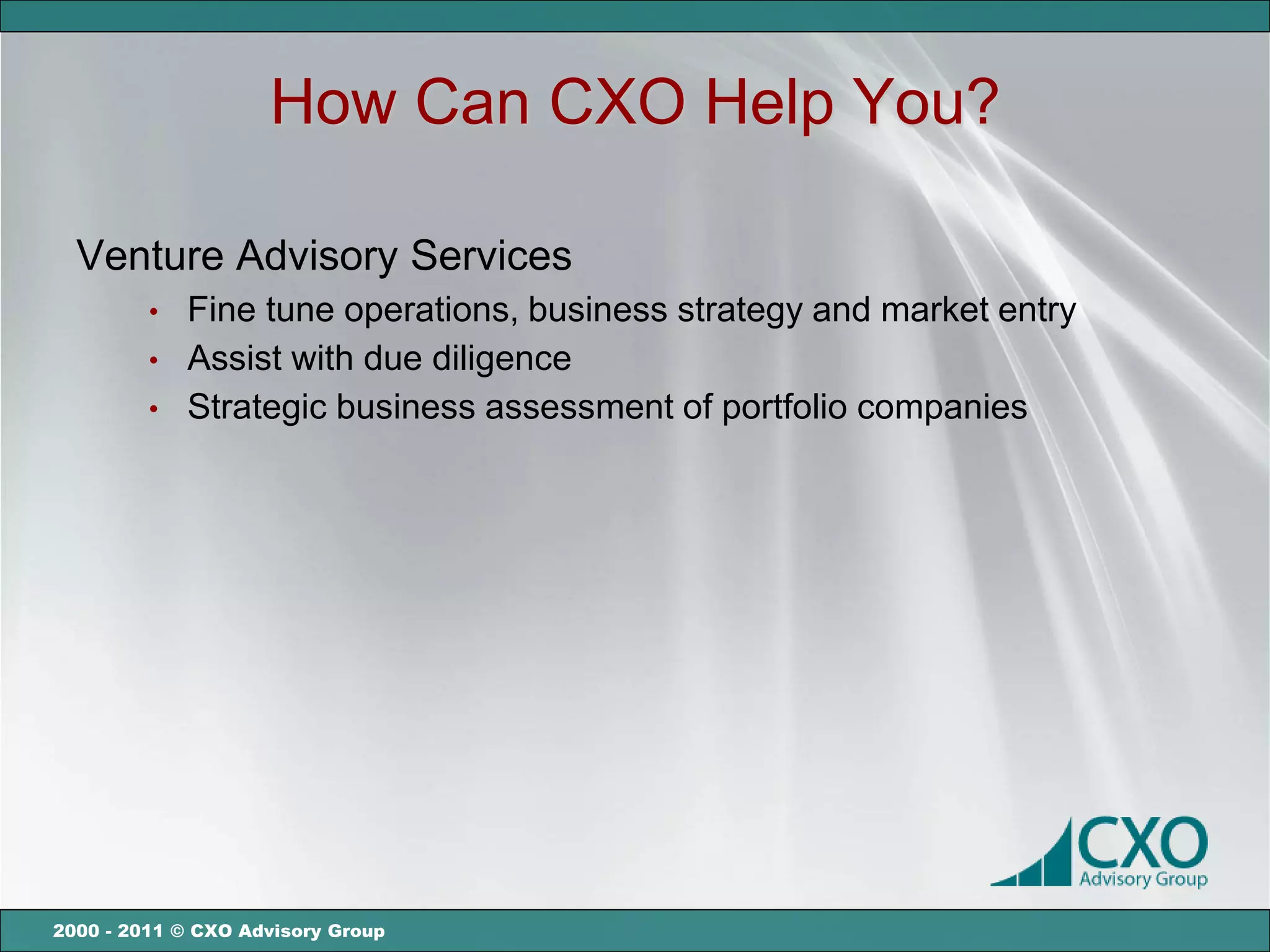 How Can CXO Help You?

  Venture Advisory Services
         •   Fine tune operations, business strategy and market entry
         •   Assist with due diligence
         •   Strategic business assessment of portfolio companies




2000 - 2011 © CXO Advisory Group
 