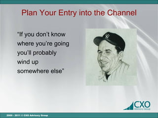 Plan Your Entry into the Channel

        “If you don’t know
        where you’re going
        you’ll probably
        wind up
        somewhere else”




2000 - 2011 © CXO Advisory Group
 