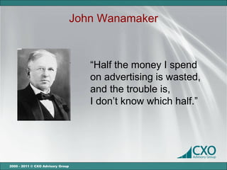 John Wanamaker



                                      “Half the money I spend
                                      on advertising is wasted,
                                      and the trouble is,
                                      I don’t know which half.”




2000 - 2011 © CXO Advisory Group
 
