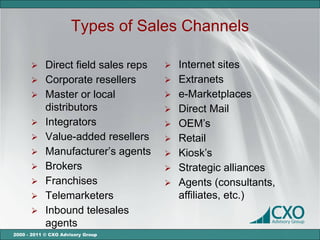 Types of Sales Channels

       Direct field sales reps     Internet sites
       Corporate resellers         Extranets
       Master or local             e-Marketplaces
        distributors                Direct Mail
       Integrators                 OEM’s
       Value-added resellers       Retail
       Manufacturer’s agents       Kiosk’s
       Brokers                     Strategic alliances
       Franchises                  Agents (consultants,
       Telemarketers                affiliates, etc.)
       Inbound telesales
        agents
2000 - 2011 © CXO Advisory Group
 
