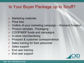 Is Your Buyer Package up to Snuff?

       Marketing materials
       Price lists
       Outline of your marketing campaign – Demand Creation
       Product samples - Packaging
       COOP/MDF funds and campaigns
       In-store merchandising
       Prospect & customer correspondence
       Sales training for their personnel
       Sales support
       End user training
       End user support


2000 - 2011 © CXO Advisory Group
 