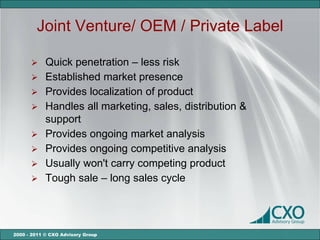 Joint Venture/ OEM / Private Label

       Quick penetration – less risk
       Established market presence
       Provides localization of product
       Handles all marketing, sales, distribution &
        support
       Provides ongoing market analysis
       Provides ongoing competitive analysis
       Usually won't carry competing product
       Tough sale – long sales cycle




2000 - 2011 © CXO Advisory Group
 