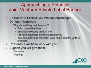 Approaching a Potential
       Joint Venture/ Private Label Partner
   Be Ready to Explain Key Product Advantages
   Do Your Homework
         •   Why should they be interested?
              • Fills competitive hole
              • Enhances existing product line
              • Prevents having to compete against you
              • You could develop market in your home country for their
                products
      How easy it will be to work with you
      Support you will give them
         •   Technical
         •   Training



2000 - 2011 © CXO Advisory Group
 