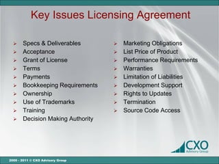 Key Issues Licensing Agreement

      Specs & Deliverables           Marketing Obligations
      Acceptance                     List Price of Product
      Grant of License               Performance Requirements
      Terms                          Warranties
      Payments                       Limitation of Liabilities
      Bookkeeping Requirements       Development Support
      Ownership                      Rights to Updates
      Use of Trademarks              Termination
      Training                       Source Code Access
      Decision Making Authority




2000 - 2011 © CXO Advisory Group
 