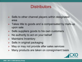 Distributors

       Sells to other channel players within designated
        area
       Takes title to goods and is compensated by mark-up
        upon sale
       Sells suppliers goods to his own customers
       No authority to act on your behalf
       Maintains Inventory
       Sells in original packaging
       May or may not provide after sales services
       Many products are taken on consignment basis



2000 - 2011 © CXO Advisory Group
 