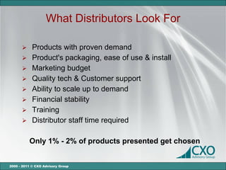What Distributors Look For

       Products with proven demand
       Product's packaging, ease of use & install
       Marketing budget
       Quality tech & Customer support
       Ability to scale up to demand
       Financial stability
       Training
       Distributor staff time required


          Only 1% - 2% of products presented get chosen


2000 - 2011 © CXO Advisory Group
 