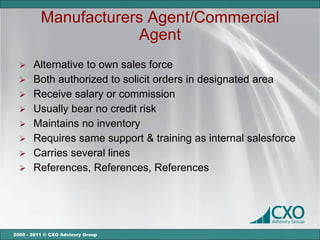 Manufacturers Agent/Commercial
                      Agent
   Alternative to own sales force
   Both authorized to solicit orders in designated area
   Receive salary or commission
   Usually bear no credit risk
   Maintains no inventory
   Requires same support & training as internal salesforce
   Carries several lines
   References, References, References




2000 - 2011 © CXO Advisory Group
 