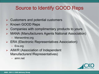 Source to Identify GOOD Reps

   Customers and potential customers
   Known GOOD Reps
   Companies with complimentary products to yours
   MANA (Manufacturers Agents National Association)
         •   Manaonline.org
      ERA (Electronic Representatives Association)
         •   Era.org
      AIM/R (Association of Independent
       Manufacturers'/Representatives)
         •   aimr.net



2000 - 2011 © CXO Advisory Group
 