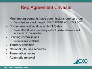 Rep Agreement Caveats

      Most rep agreements have commissions due on order
         •   Commissions should be paid ONLY AFTER YOU COLLECT
      Commissions should be on NET Sales
         •   Sales MINUS returns and any upfront market development
             funds paid to the retailer
      Splitting commissions
         •   Between rep territories
   Territory definition
   National (House) accounts
   Termination issues
   Automatic renewal


2000 - 2011 © CXO Advisory Group
 