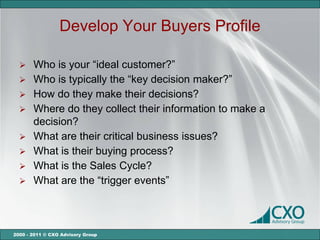 Develop Your Buyers Profile

   Who is your “ideal customer?”
   Who is typically the “key decision maker?”
   How do they make their decisions?
   Where do they collect their information to make a
    decision?
   What are their critical business issues?
   What is their buying process?
   What is the Sales Cycle?
   What are the “trigger events”




2000 - 2011 © CXO Advisory Group
 