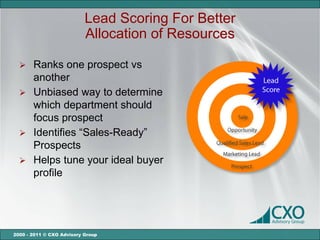 Lead Scoring For Better
                           Allocation of Resources

   Ranks one prospect vs
    another
   Unbiased way to determine
    which department should
    focus prospect
   Identifies “Sales-Ready”
    Prospects
   Helps tune your ideal buyer
    profile




2000 - 2011 © CXO Advisory Group
 