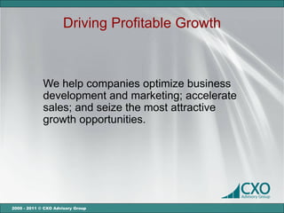 Driving Profitable Growth



             We help companies optimize business
             development and marketing; accelerate
             sales; and seize the most attractive
             growth opportunities.




2000 - 2011 © CXO Advisory Group
 