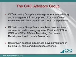 The CXO Advisory Group

      CXO Advisory Group is a strategic operations advisory
       and management firm comprised of proven C-level
       executives with both breadth and depth of experience.

      CXO Advisory Group Team members have achieved
       success in positions ranging from: President/CEO to
       COO, and VPs of Sales, Marketing, Corporate
       Development and Human Resources.

      Has proven success in business development and in
       building US sales and distribution channels


2000 - 2011 © CXO Advisory Group
 
