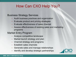 How Can CXO Help You?

      Business Strategy Services
             •   Audit business practices and organization
             •   Evaluate product and pricing strategies
             •   Evaluate effectiveness of sales channel
             •   Assess effectiveness of existing sales and marketing
                 programs
      Market Entry Program
             •   Analyze competitive landscape
             •   Market launch strategy and plan
             •   Channel strategy and programs
             •   Establish sales channels
             •   Generate sales and manage relationships
             •   Identify and develop strategic partnerships

2000 - 2011 © CXO Advisory Group
 
