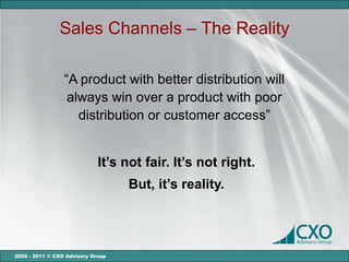 Sales Channels – The Reality

                 “A product with better distribution will
                  always win over a product with poor
                    distribution or customer access”


                             It’s not fair. It’s not right.
                                   But, it’s reality.




2000 - 2011 © CXO Advisory Group
 