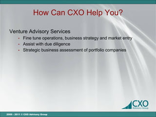 How Can CXO Help You?

  Venture Advisory Services
         •   Fine tune operations, business strategy and market entry
         •   Assist with due diligence
         •   Strategic business assessment of portfolio companies




2000 - 2011 © CXO Advisory Group
 