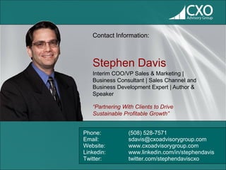 Contact Information:



   Stephen Davis
   Interim COO/VP Sales & Marketing |
   Business Consultant | Sales Channel and
   Business Development Expert | Author &
   Speaker

   “Partnering With Clients to Drive
   Sustainable Profitable Growth”


Phone:           (508) 528-7571
Email:           sdavis@cxoadvisorygroup.com
Website:         www.cxoadvisorygroup.com
Linkedin:        www.linkedin.com/in/stephendavis
Twitter:         twitter.com/stephendaviscxo
 