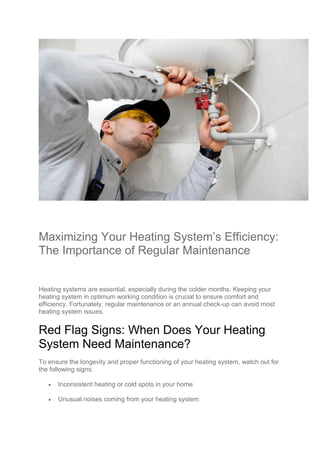 Maximizing Your Heating System’s Efficiency:
The Importance of Regular Maintenance
Heating systems are essential, especially during the colder months. Keeping your
heating system in optimum working condition is crucial to ensure comfort and
efficiency. Fortunately, regular maintenance or an annual check-up can avoid most
heating system issues.
Red Flag Signs: When Does Your Heating
System Need Maintenance?
To ensure the longevity and proper functioning of your heating system, watch out for
the following signs:
 Inconsistent heating or cold spots in your home
 Unusual noises coming from your heating system
 