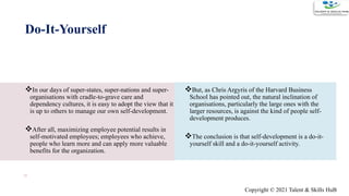 Do-It-Yourself
In our days of super-states, super-nations and super-
organisations with cradle-to-grave care and
dependency cultures, it is easy to adopt the view that it
is up to others to manage our own self-development.
After all, maximizing employee potential results in
self-motivated employees; employees who achieve,
people who learn more and can apply more valuable
benefits for the organization.
But, as Chris Argyris of the Harvard Business
School has pointed out, the natural inclination of
organisations, particularly the large ones with the
larger resources, is against the kind of people self-
development produces.
The conclusion is that self-development is a do-it-
yourself skill and a do-it-yourself activity.
10
Copyright © 2021 Talent & Skills HuB
 